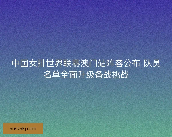 中国女排世界联赛澳门站阵容公布 队员名单全面升级备战挑战